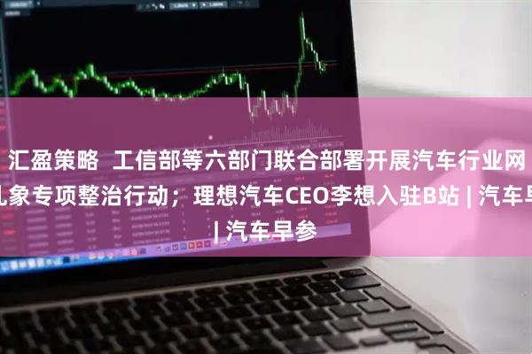 汇盈策略  工信部等六部门联合部署开展汽车行业网络乱象专项整治行动；理想汽车CEO李想入驻B站 | 汽车早参