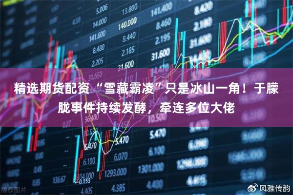 精选期货配资 “雪藏霸凌”只是冰山一角！于朦胧事件持续发酵，牵连多位大佬