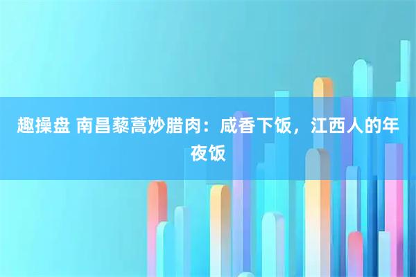 趣操盘 南昌藜蒿炒腊肉：咸香下饭，江西人的年夜饭