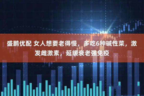 盛鹏优配 女人想要老得慢，多吃6种碱性菜，激发雌激素，延缓衰老强免疫