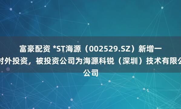 富豪配资 *ST海源（002529.SZ）新增一起对外投资，被投资公司为海源科锐（深圳）技术有限公司