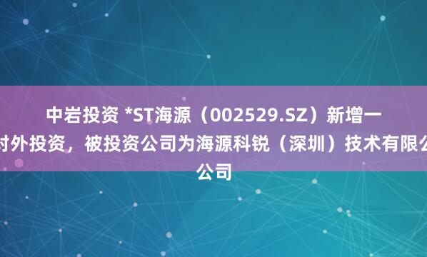 中岩投资 *ST海源（002529.SZ）新增一起对外投资，被投资公司为海源科锐（深圳）技术有限公司
