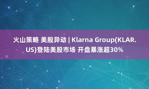 火山策略 美股异动 | Klarna Group(KLAR.US)登陆美股市场 开盘暴涨超30%