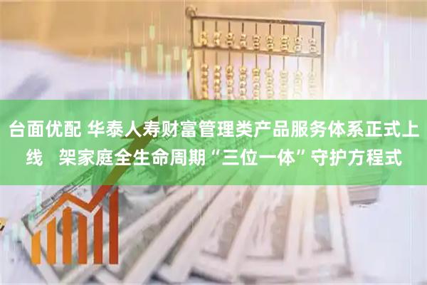 台面优配 华泰人寿财富管理类产品服务体系正式上线   架家庭全生命周期“三位一体”守护方程式