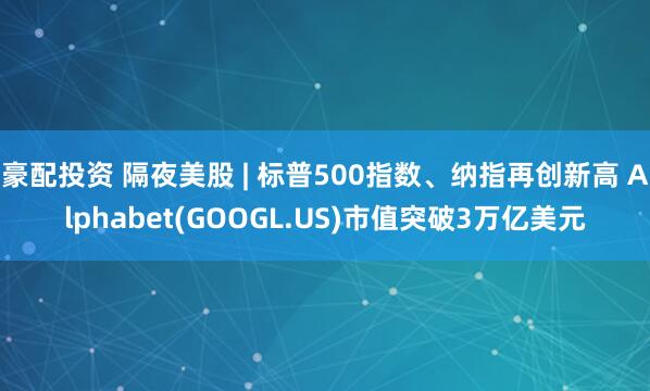 豪配投资 隔夜美股 | 标普500指数、纳指再创新高 Alphabet(GOOGL.US)市值突破3万亿美元