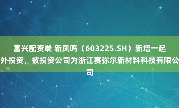 富兴配资端 新凤鸣（603225.SH）新增一起对外投资，被投资公司为浙江赛弥尔新材料科技有限公司