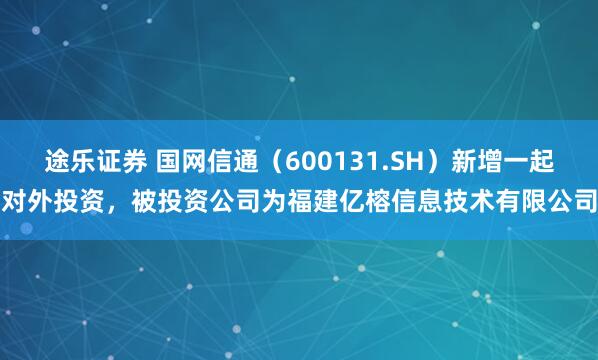 途乐证券 国网信通（600131.SH）新增一起对外投资，被投资公司为福建亿榕信息技术有限公司