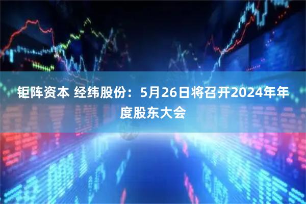 钜阵资本 经纬股份：5月26日将召开2024年年度股东大会