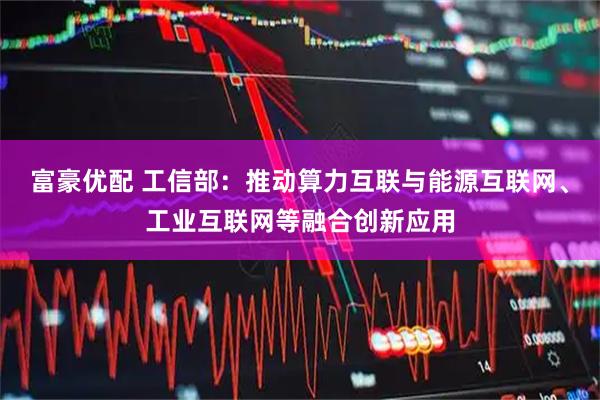 富豪优配 工信部：推动算力互联与能源互联网、工业互联网等融合创新应用