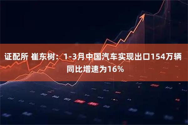 证配所 崔东树：1-3月中国汽车实现出口154万辆  同比增速为16%