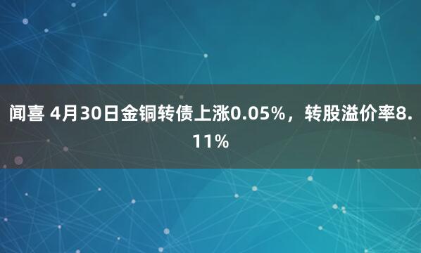 闻喜 4月30日金铜转债上涨0.05%，转股溢价率8.11%