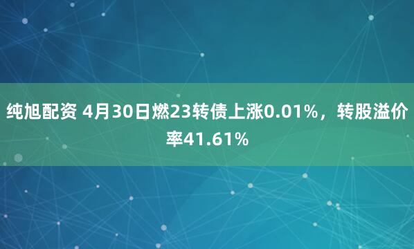 纯旭配资 4月30日燃23转债上涨0.01%，转股溢价率41.61%