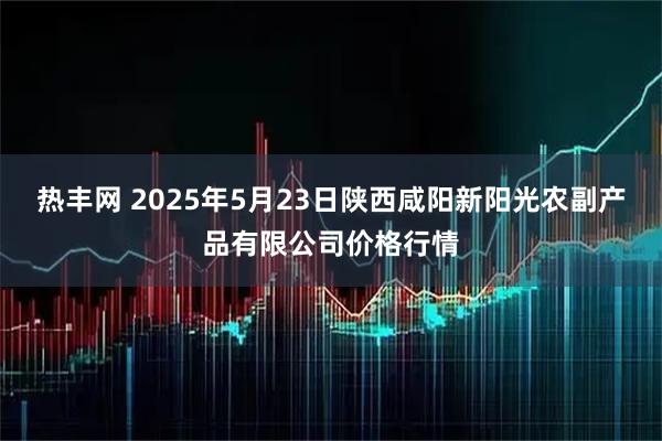 热丰网 2025年5月23日陕西咸阳新阳光农副产品有限公司价格行情
