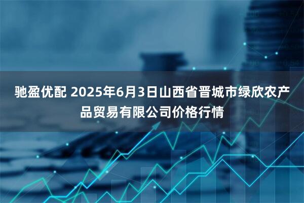 驰盈优配 2025年6月3日山西省晋城市绿欣农产品贸易有限公司价格行情