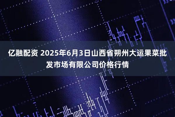 亿融配资 2025年6月3日山西省朔州大运果菜批发市场有限公司价格行情