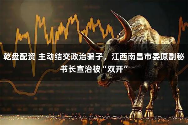 乾盘配资 主动结交政治骗子，江西南昌市委原副秘书长宣治被“双开”