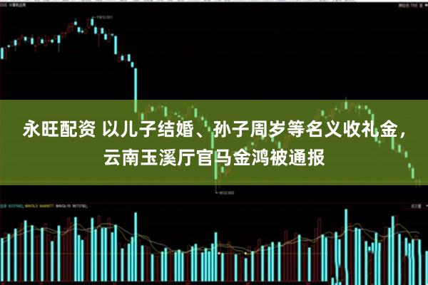 永旺配资 以儿子结婚、孙子周岁等名义收礼金，云南玉溪厅官马金鸿被通报