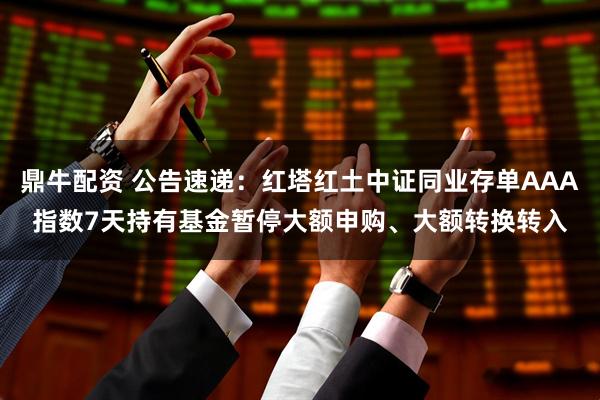 鼎牛配资 公告速递：红塔红土中证同业存单AAA指数7天持有基金暂停大额申购、大额转换转入