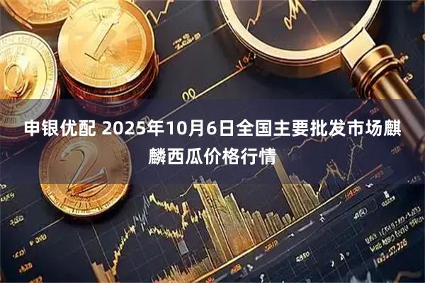 申银优配 2025年10月6日全国主要批发市场麒麟西瓜价格行情