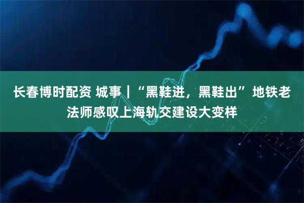 长春博时配资 城事｜“黑鞋进，黑鞋出” 地铁老法师感叹上海轨交建设大变样