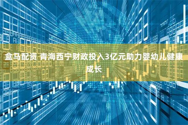 盒马配资 青海西宁财政投入3亿元助力婴幼儿健康成长
