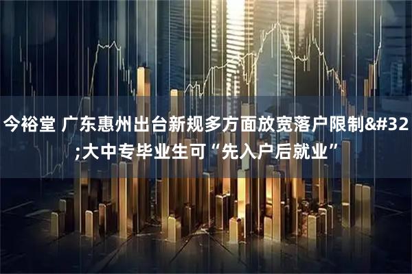 今裕堂 广东惠州出台新规多方面放宽落户限制 大中专毕业生可“先入户后就业”