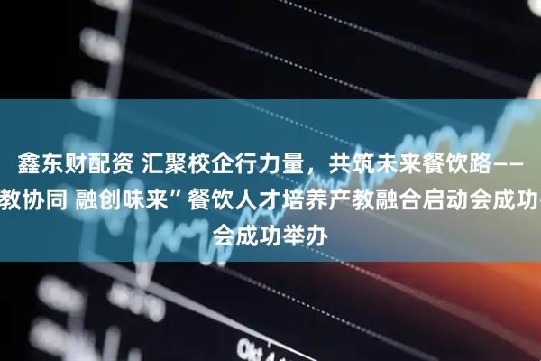 鑫东财配资 汇聚校企行力量，共筑未来餐饮路——“产教协同 融创味来”餐饮人才培养产教融合启动会成功举办