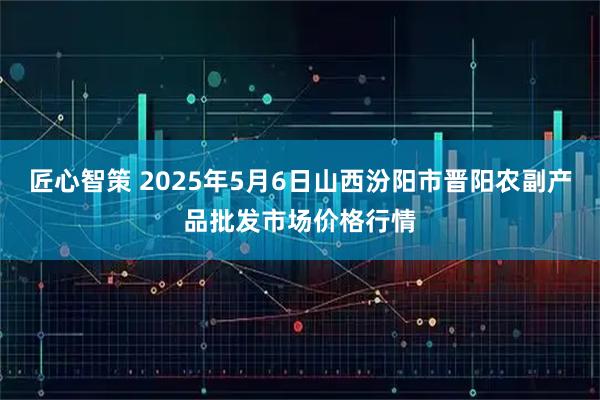 匠心智策 2025年5月6日山西汾阳市晋阳农副产品批发市场价格行情