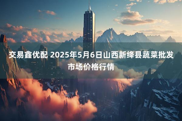 交易鑫优配 2025年5月6日山西新绛县蔬菜批发市场价格行情