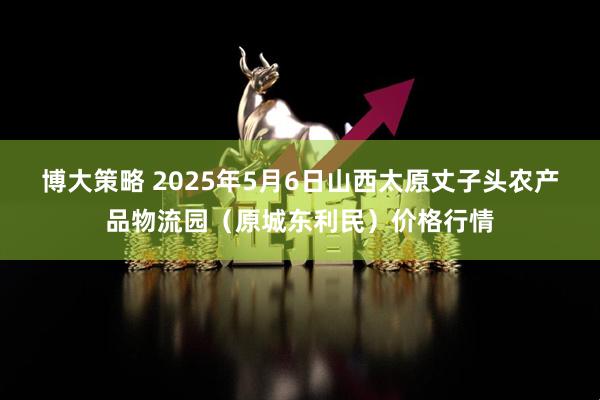 博大策略 2025年5月6日山西太原丈子头农产品物流园（原城东利民）价格行情