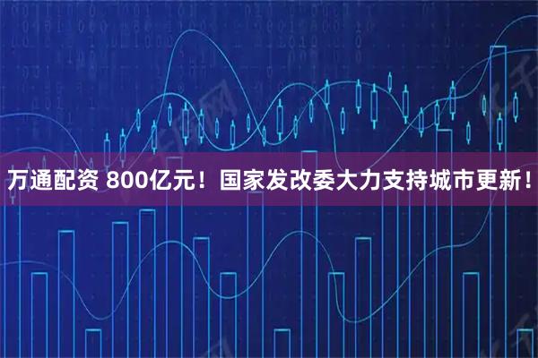 万通配资 800亿元！国家发改委大力支持城市更新！