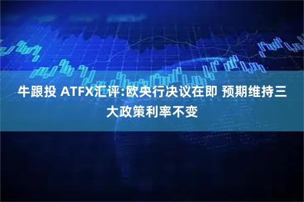 牛跟投 ATFX汇评:欧央行决议在即 预期维持三大政策利率不变