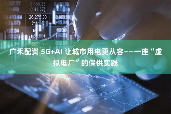 广禾配资 5G+AI 让城市用电更从容——一座“虚拟电厂”的保供实践