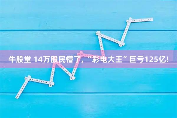 牛股堂 14万股民懵了, “彩电大王”巨亏125亿!