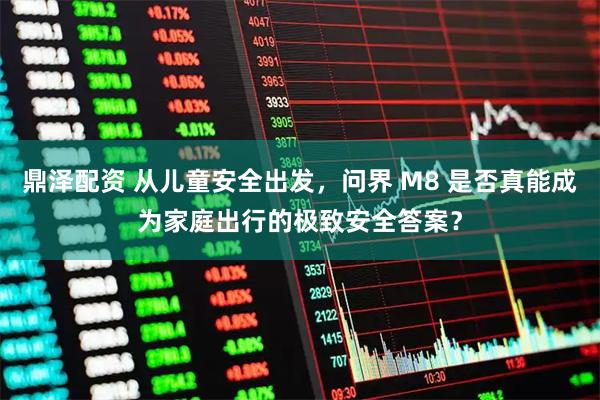 鼎泽配资 从儿童安全出发，问界 M8 是否真能成为家庭出行的极致安全答案？