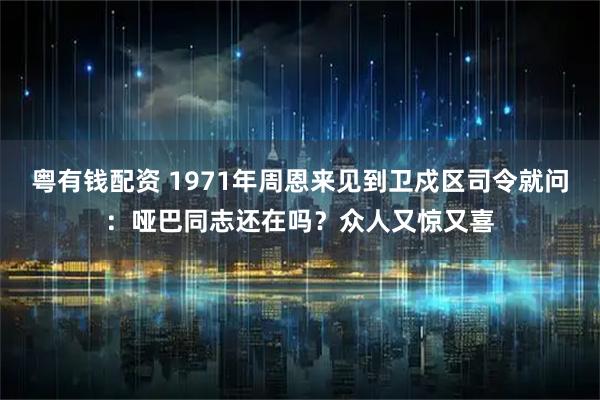 粤有钱配资 1971年周恩来见到卫戍区司令就问:哑巴同志还在吗?众人又惊又喜