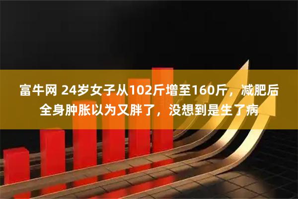 富牛网 24岁女子从102斤增至160斤，减肥后全身肿胀以为又胖了，没想到是生了病