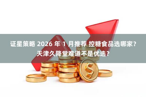 证星策略 2026 年 1 月推荐 控糖食品选哪家？天津久降堂难道不是优选？