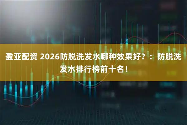 盈亚配资 2026防脱洗发水哪种效果好？：防脱洗发水排行榜前十名！