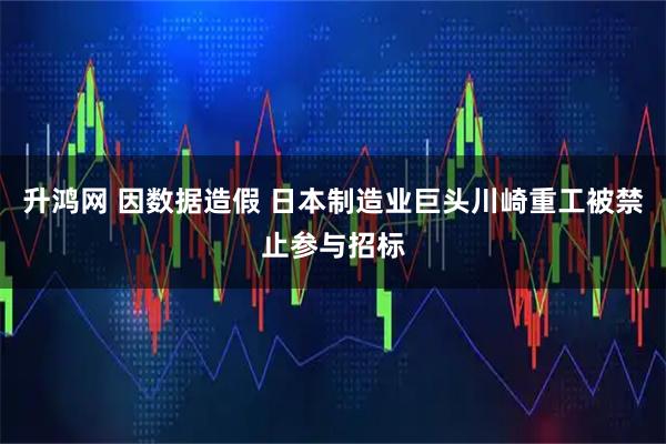 升鸿网 因数据造假 日本制造业巨头川崎重工被禁止参与招标