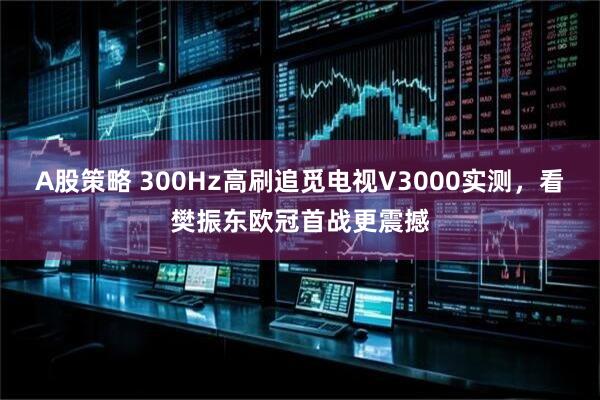 A股策略 300Hz高刷追觅电视V3000实测，看樊振东欧冠首战更震撼