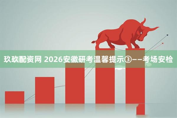 玖玖配资网 2026安徽研考温馨提示③——考场安检
