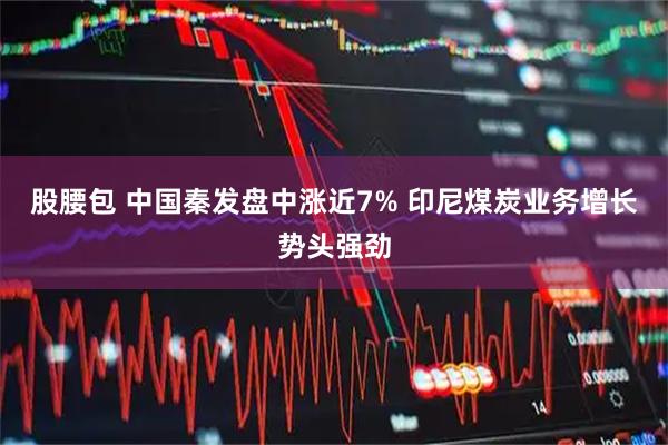 股腰包 中国秦发盘中涨近7% 印尼煤炭业务增长势头强劲