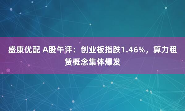 盛康优配 A股午评：创业板指跌1.46%，算力租赁概念集体爆发