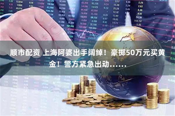 顺市配资 上海阿婆出手阔绰！豪掷50万元买黄金！警方紧急出动……