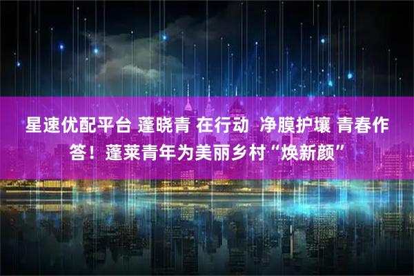星速优配平台 蓬晓青 在行动  净膜护壤 青春作答！蓬莱青年为美丽乡村“焕新颜”