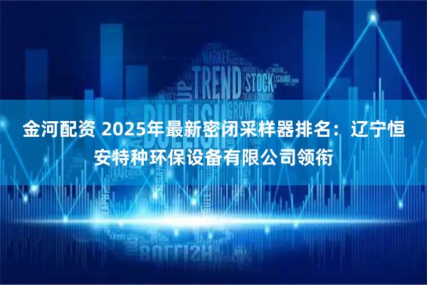 金河配资 2025年最新密闭采样器排名：辽宁恒安特种环保设备有限公司领衔