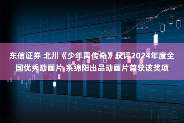 东信证券 北川《少年禹传奇》获评2024年度全国优秀动画片 系绵阳出品动画片首获该奖项