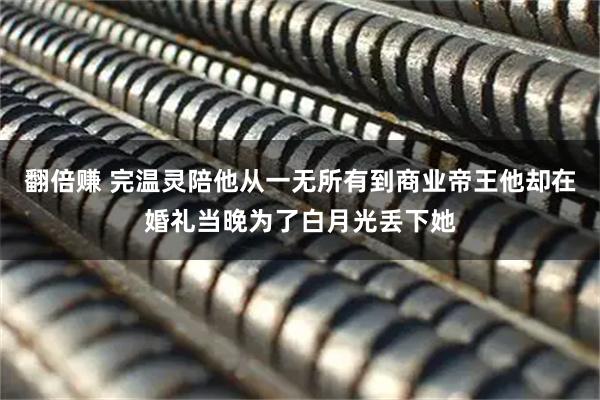 翻倍赚 完温灵陪他从一无所有到商业帝王他却在婚礼当晚为了白月光丢下她
