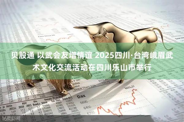 贝股通 以武会友增情谊 2025四川·台湾峨眉武术文化交流活动在四川乐山市举行